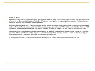 Grafite no Brasil Alex Vallauri (1949-1987) é considerado um dos precursores do grafite no Brasil. Etíope, chegou a São Paulo em 1965. Estudou gravura e formou-se em Comunicação Visual pela FAAP. Em 1978, passou a fazer grafites em espaços públicos da cidade. Produziu silhuetas de figuras, utilizando tinta spray sobre moldes de papelão. Morou em Nova York entre 1982 e 1983. Durante esse período, também fez grafites nos muros da cidade. Em sua produção destaca-se a série  A Rainha do Frango Assado , que também foi tema de instalação apresentada na 18ª Bienal Internacional de São Paulo, em 1985. Sua obra foi apresentada na retrospectiva "Viva Vallauri", realizada no Museu da Imagem e do Som - MIS, em São Paulo, em 1998. Juntamente com o grafite de Vallauri, destacam-se os trabalhos de Waldemar Zaidler e Carlos Matuck. O grupo Tupinão Dá - composto por Carlos Delfino, Jaime Prades e Milton Sogabe - é outra referência importante quando o assunto é o grafite em São Paulo. O grupo realizou performances e grafitagens pela cidade durante toda a década de 1980. O Dia Nacional do Grafite é 27 de março e foi instituído após a morte de Vallauri, que ocorreu nesse dia, no ano de 1987. 