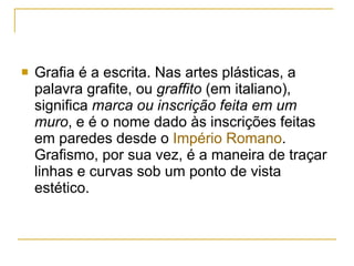 Grafia é a escrita. Nas artes plásticas, a palavra grafite, ou  graffito  (em italiano), significa  marca ou inscrição feita em um muro , e é o nome dado às inscrições feitas em paredes desde o  Império Romano . Grafismo, por sua vez, é a maneira de traçar linhas e curvas sob um ponto de vista estético. 