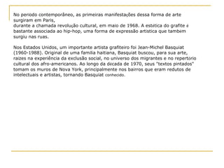 No per í odo contemporâneo, as primeiras manifesta ç ões dessa forma de arte surgiram em Paris,  durante a chamada revolu ç ão cultural, em maio de 1968. A est é tica do grafite  é  bastante associada ao hip-hop, uma forma de expressão art í stica que tamb é m surgiu nas ruas. Nos Estados Unidos, um importante artista grafiteiro foi Jean-Michel Basquiat (1960-1988). Original de uma fam í lia haitiana, Basquiat buscou, para sua arte, ra í zes na experiência da exclusão social, no universo dos migrantes e no repert ó rio cultural dos afro-americanos. Ao longo da d é cada de 1970, seus "textos pintados" tomam os muros de Nova York, principalmente nos bairros que eram redutos de intelectuais e artistas, tornando Basquiat  conhecido. 