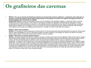 Os grafiteiros das cavernas ÉPOCA > Por que os homens pré-históricos pintavam as cavernas? No universo acadêmico, a explicação mais aceita para as pinturas é que fariam parte de rituais místicos relacionados à fecundidade. Ou seriam uma espécie de magia para deixar os animais caçados mais vulneráveis. É verdade? Russell Dale Guthrie >  Existe a interpretação de que a arte do Paleolítico tinha significado religioso ou espiritual. Porém, há pouca evidência de que isso seja verdade. A arte mística é marcada por caracteres de repetição, criaturas bizarras, estilização. E essas características não estão presentes nas cavernas. A arte paleolítica pode ser explicada como a maneira natural pela qual as pessoas dessa época interagiam com o ambiente e uns com os outros. Eu acho que essas pinturas foram feitas por pessoas mais racionais, muito espertas, que usavam sua inteligência para sobreviver e interagir. E a arte ia muito além das cavernas.  ÉPOCA > Onde mais se pintava? Guthrie >  É um equívoco comum pensar que a arte de mais de 10 mil anos atrás tenha sido toda feita dentro de cavernas. Grande parte está em sítios arqueológicos ao ar livre. São gravuras feitas em pedras calcárias ou em ardósia, em chifres, em marfim e em ossos. Porém, alguns lugares conservaram essas pinturas melhor, como as cavernas.  ÉPOCA > Quem eram os autores dessas pinturas? Guthrie >  Os dados mostram que homens e mulheres de todas as idades participaram da arte paleolítica. Pelos temas pode se chegar a essa conclusão. Mas também usei um programa de computador para comparar o tamanho das mãos de seres humanos atuais com as marcas com tinta encontradas junto às pinturas. Assim, foi possível dizer estatisticamente o sexo e a idade dos donos dessas impressões. A maioria era de homens jovens. Uma possível explicação para isso é que as mulheres costumavam usar materiais menos duradouros, como fibras, couros, peles e pratos. Os homens trabalhavam com materiais mais duráveis: pedras, ossos, chifres e marfim. O fato de as mãos masculinas serem mais freqüentes também pode ser explicado pelos homens serem mais propensos a correr riscos. E suponho que naquela época as cavernas eram lugares perigosos. Você ficava sem luz, estava perdido. E os jovens costumam estar mais dispostos a enfrentar riscos que os homens mais velhos. Há uma grande tendência de muitas das artes terem sido feitas por jovens. Eu não diria a maior parte, mas uma grande fração. 