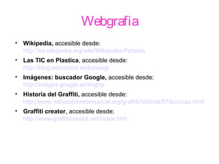 Webgrafia
• Wikipedia, accesible desde:
http://es.wikipedia.org/wiki/Wikipedia:Portada
• Las TIC en Plastica, accesible desde:
http://blog.educastur.es/luciaag/
• Imágenes: buscador Google, accesible desde:
http://images.google.es/imghp
• Historia del Graffiti, accesible desde:
http://www.valladolidwebmusical.org/graffiti/historia/07tecnicas.html
• Graffiti creator, accesible desde:
http://www.graffiticreator.net/index.htm
 