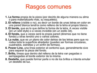 Rasgos comunes
1. La forma propia de la pieza (por decirlo de alguna manera su alma
o para materializarlo más, su esqueleto).
2. El relleno (visible o no), es decir un borde de unas letras en color en
una pared blanca tendría como relleno de la letra el propio blanco.
3. El borde, que es lo que define la forma de la letra. A veces visible
(en un wild style) o a veces invisible (en un estilo 3d).
4. El fondo, que a veces será la propia pared (diremos que no tiene
fondo) y otras tendrá uno o varios colores.
5. La nube, que es un plano de color detras de las letras pero que no
rodea toda la superficie alrededor (pueden ser formas circulares,
cuadrados, estrellas y un sinfín de formas).
6. Power Line, una línea exterior al contorno que, generalmente sive
para separar la pieza del fondo.
7. Brillo, líneas que dentro del relleno de la letra van pegadas o
semipegadas al borde exterior de la misma.
8. Destello, que puede formar parte o no de los brillos e intenta emular
un destello de luz.
 