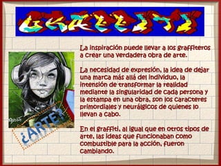 La inspiración puede llevar a los graffiteros
a crear una verdadera obra de arte.
La necesidad de expresión, la idea de dejar
una marca más allá del individuo, la
intensión de transformar la realidad
mediante la singularidad de cada persona y
la estampa en una obra, son los caracteres
primordiales y neurálgicos de quienes lo
llevan a cabo.
En el graffiti, al igual que en otros tipos de
arte, las ideas que funcionaban como
combustible para la acción, fueron
cambiando.
 