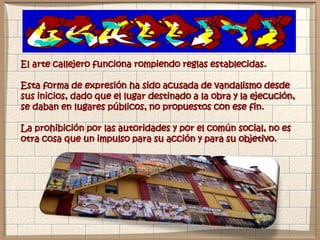 El arte callejero funciona rompiendo reglas establecidas.
Esta forma de expresión ha sido acusada de vandalismo desde
sus inicios, dado que el lugar destinado a la obra y la ejecución,
se daban en lugares públicos, no propuestos con ese fin.
La prohibición por las autoridades y por el común social, no es
otra cosa que un impulso para su acción y para su objetivo.
 