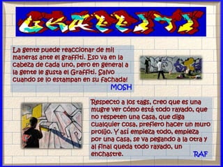 La gente puede reaccionar de mil
maneras ante el graffiti. Eso va en la
cabeza de cada uno, pero en general a
la gente le gusta el Graffiti. Salvo
cuando se lo estampan en su fachada!
MOSH
Respecto a los tags, creo que es una
mugre ver cómo está todo rayado, que
no respeten una casa, que diga
cualquier cosa, prefiero hacer un muro
prolijo. Y así empieza todo, empieza
por una casa, se va pegando a la otra y
al final queda todo rayado, un
enchastre. RAF
 