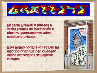 Se llama Graffiti o pintada a
varias formas de inscripción o
pintura, generalmente sobre
mobiliario urbano.
Este mismo nombre lo reciben las
inscripciones que han quedado
desde los tiempos del imperio
romano.
 
