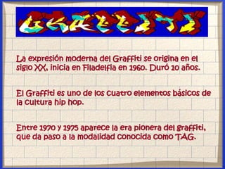 La expresión moderna del Graffiti se origina en el
siglo XX, inicia en Filadelfia en 1960. Duró 10 años.
El Graffiti es uno de los cuatro elementos básicos de
la cultura hip hop.
Entre 1970 y 1975 aparece la era pionera del graffiti,
que da paso a la modalidad conocida como TAG.
 