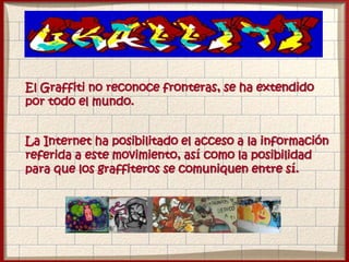 El Graffiti no reconoce fronteras, se ha extendido
por todo el mundo.
La Internet ha posibilitado el acceso a la información
referida a este movimiento, así como la posibilidad
para que los graffiteros se comuniquen entre sí.
 