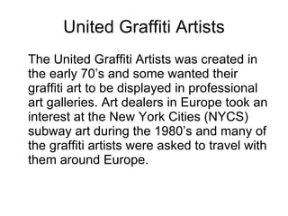 United Graffiti Artists <ul><li>The United Graffiti Artists was created in the early 70’s and some wanted their graffiti a...