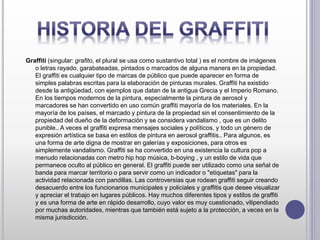 Graffiti (singular: grafito, el plural se usa como sustantivo total ) es el nombre de imágenes
o letras rayado, garabateadas, pintados o marcados de alguna manera en la propiedad.
El graffiti es cualquier tipo de marcas de público que puede aparecer en forma de
simples palabras escritas para la elaboración de pinturas murales. Graffiti ha existido
desde la antigüedad, con ejemplos que datan de la antigua Grecia y el Imperio Romano.
En los tiempos modernos de la pintura, especialmente la pintura de aerosol y
marcadores se han convertido en uso común graffiti mayoría de los materiales. En la
mayoría de los países, el marcado y pintura de la propiedad sin el consentimiento de la
propiedad del dueño de la deformación y se considera vandalismo , que es un delito
punible.. A veces el graffiti expresa mensajes sociales y políticos, y todo un género de
expresión artística se basa en estilos de pintura en aerosol graffitis.. Para algunos, es
una forma de arte digna de mostrar en galerías y exposiciones, para otros es
simplemente vandalismo. Graffiti se ha convertido en una existencia la cultura pop a
menudo relacionadas con metro hip hop música, b-boying , y un estilo de vida que
permanece oculto al público en general. El graffiti puede ser utilizado como una señal de
banda para marcar territorio o para servir como un indicador o "etiquetas" para la
actividad relacionada con pandillas. Las controversias que rodean graffiti seguir creando
desacuerdo entre los funcionarios municipales y policiales y graffitis que desee visualizar
y apreciar el trabajo en lugares públicos. Hay muchos diferentes tipos y estilos de graffiti
y es una forma de arte en rápido desarrollo, cuyo valor es muy cuestionado, vilipendiado
por muchas autoridades, mientras que también está sujeto a la protección, a veces en la
misma jurisdicción.
 