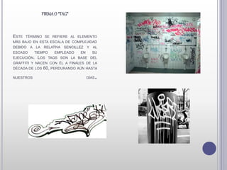 ESTE TÉRMINO SE REFIERE AL ELEMENTO
MÁS BAJO EN ESTA ESCALA DE COMPLEJIDAD
DEBIDO A LA RELATIVA SENCILLEZ Y AL
ESCASO TIEMPO EMPLEADO EN SU
EJECUCIÓN. LOS TAGS SON LA BASE DEL
GRAFFITI Y NACEN CON ÉL A FINALES DE LA
DÉCADA DE LOS 60, PERDURANDO AÚN HASTA
NUESTROS DÍAS.
FIRMAO “TAG”
 