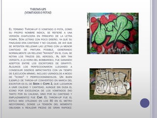 EL TÉRMINO THROW-UP O VOMITADO O POTA, COMO
SU PROPIO NOMBRE INDICA, SE REFIERE A UNA
VERSIÓN CHAPUCERA EN PRINCIPIO DE LA LETRA
POMPA. SON LETRAS CON POCO DISEÑO, YA QUE SU
FINALIDAD ERA CANTIDAD Y NO CALIDAD, DE AHÍ QUE
SE INTENTEN RELLENAR LAS LETRAS CON LA MENOR
CANTIDAD DE PINTURA POSIBLE, GENERANDO
NORMALMENTE UN RELLENO "RAYADO" EN EL CUAL SE
NOTAN LOS TRAZOS DEL AEROSOL. AL SER TAN
VERSÁTIL A LA HORA DEL BOMBARDEO, FUE GANANDO
ADEPTOS ENTRE LOS ESCRITORES DE GRAFFITI.
ALGUNOS LOS PERFECCIONARON LLEGANDO A
CONSEGUIR DISEÑOS IMPACTANTES CON UN TIEMPO
DE EJECUCIÓN MÍNIMO, INCLUSO USÁNDOLOS A MODO
DE "ICONO" Y PERFECCIONÁNDOLOS. UN BUEN
EJEMPLO DE THROW-UP CONVERTIDO EN MARCA DEL
ESCRITOR ES EL DE SEEN O COPE 2, QUE LLEGARON
A UNIR CALIDAD Y CANTIDAD, AUNQUE SIN DUDA EL
ICONO POR EXCELENCIA DE LOS VOMITADOS (NO
TANTO POR SU CALIDAD, SINO POR SU CANTIDAD Y
EMPLAZAMIENTO) FUE CAP. EL THROW-UP FUE EL
ESTILO MÁS UTILIZADO EN LOS 80 EN EL METRO
NEOYORKINO, DONDE LA TENSIÓN DEL MOMENTO
OBLIGABA A REALIZAR PIEZAS DE GRAN RAPIDEZ.
THROWS-UPS
(VOMITADOSO POTAS)
 