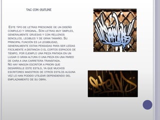 ESTE TIPO DE LETRAS PRESCINDE DE UN DISEÑO
COMPLEJO Y ORIGINAL. SON LETRAS MUY SIMPLES,
GENERALMENTE GRUESAS Y CON RELLENOS
SENCILLOS, LEGIBLES Y DE GRAN TAMAÑO. SU
PRINCIPAL FUNCIÓN ES LA LEGIBILIDAD,
GENERALMENTE ESTAN PENSADAS PARA SER LEÍDAS
FÁCILMENTE A DISTANCIA O EL CORTOS ESPACIOS DE
TIEMPO, POR EJEMPLO UNA PIEZA PINTADA EN UN
LUGAR O GRAN ALTURA O UNA PIEZA EN UNA PARED
DE CARA A UNA CARRETERA TRANSITADA.
NO HAY NINGÚN ESCRITOR A PRIORI QUE
DESARROLLE ESTE ESTILO, YA QUE MUCHOS
ESCRITORES MAESTROS DE OTROS ESTILOS ALGUNA
VEZ LO HAN PODIDO UTILIZAR DEPENDIENDO DEL
EMPLAZAMIENTO DE SU OBRA.
TAG CON OUTLINE
 