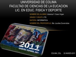 UNIVERSIDAD DE COLIMAFACULTAD DE CIENCIAS DE LA EUCACIONLIC. EN EDUC. FISICA Y DEPORTE NOMBRE DEL ALUMNO: America Y. Cosio Virgen GRADO Y GRUPO: 2°D MATERIA: INFORMATICA NOMBRE DEL PROFESOR (A): Ma. Lourdes Covarrubias  COLIMA, COL.     22-MARZO-2011 