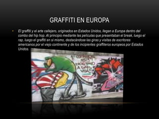 GRAFFITI EN EUROPAEl graffiti y el arte callejero, originados en Estados Unidos, llegan a Europa dentro del combo del hip hop. Al principio mediante las películas que presentaban el break, luego el rap, luego el graffiti en si mismo, destacándose las giras y visitas de escritores americanos por el viejo continente y de los incipientes graffiteros europeos por Estados Unidos. 