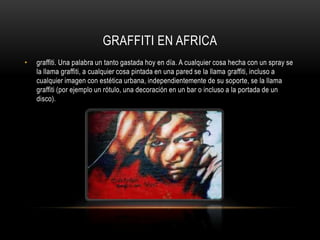 GRAFFITI EN AFRICAgraffiti. Una palabra un tanto gastada hoy en día. A cualquier cosa hecha con un spray se la llama graffiti, a cualquier cosa pintada en una pared se la llama graffiti, incluso a cualquier imagen con estética urbana, independientemente de su soporte, se la llama graffiti (por ejemplo un rótulo, una decoración en un bar o incluso a la portada de un disco).