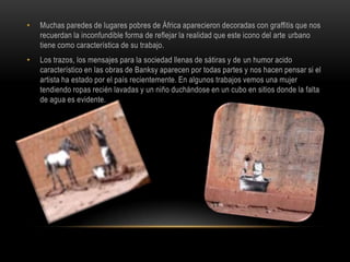 Muchas paredes de lugares pobres de África aparecieron decoradas con graffitis que nos recuerdan la inconfundible forma de reflejar la realidad que este icono del arte urbano tiene como característica de su trabajo. Los trazos, los mensajes para la sociedad llenas de sátiras y de un humor acido característico en las obras de Banksy aparecen por todas partes y nos hacen pensar si el artista ha estado por el país recientemente. En algunos trabajos vemos una mujer tendiendo ropas recién lavadas y un niño duchándose en un cubo en sitios donde la falta de agua es evidente. 