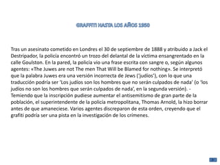 Tras un asesinato cometido en Londres el 30 de septiembre de 1888 y atribuido a Jack el
Destripador, la policía encontró un trozo del delantal de la víctima ensangrentado en la
calle Goulston. En la pared, la policía vio una frase escrita con sangre o, según algunos
agentes: «The Juwes are not The men That Will be Blamed for nothing». Se interpretó
que la palabra Juwes era una versión incorrecta de Jews (‘judíos’), con lo que una
traducción podría ser ‘Los judíos son los hombres que no serán culpados de nada’ (o ‘los
judíos no son los hombres que serán culpados de nada’, en la segunda versión). -
Temiendo que la inscripción pudiese aumentar el antisemitismo de gran parte de la
población, el superintendente de la policía metropolitana, Thomas Arnold, la hizo borrar
antes de que amaneciese. Varios agentes discreparon de esta orden, creyendo que el
grafiti podría ser una pista en la investigación de los crímenes.
 