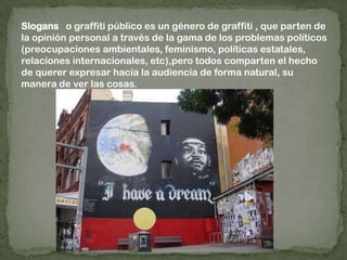 Slogans   o graffiti público es un género de graffiti , que parten de la opinión personal a través de la gama de los problemas políticos (preocupaciones ambientales, feminismo, políticas estatales, relaciones internacionales, etc),pero todos comparten el hecho de querer expresar hacia la audiencia de forma natural, su manera de ver las cosas.