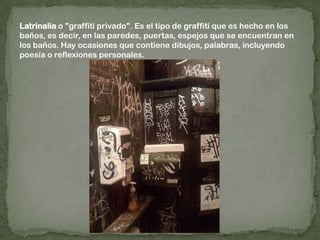Latrinalia o "graffiti privado". Es el tipo de graffiti que es hecho en los baños, es decir, en las paredes, puertas, espejos que se encuentran en los baños. Hay ocasiones que contiene dibujos, palabras, incluyendo poesía o reflexiones personales.