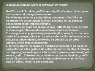 A modo de síntesis sobre la definición de graffiti:Graffiti,  es el plural de graffito, que significa ‘marca o inscripción hecha rascando o rayando un muro.También arqueólogos y epigrafistas denominan Graffiti a las inscripciones espontáneas que han quedado en las paredes desde tiempos del Imperio romano.A mediados del siglo XIX el arqueólogo Raffaele Garrucci divulgó el término graffiti en medios académicos internacionales .El neologismo se popularizó y pasó al inglés coloquial al usarse en periódicos neoyorquinos en los años setenta. Por influencia de la cultura estadounidense, el término se popularizó en otros idiomas, entre ellos el castellano.El término graffiti ha pasado a muchas lenguas pero en italiano: para referirse a los grafitos de estilo hip-hop se emplea el término de origen inglés writing –escritura- ahora para su sentido original se usa grafiti. Entre los hispanohablantes, es habitual oír grafitis, en plural, porque, aunque en la lengua de origen el término ya esté en plural, no se  lo considera así.