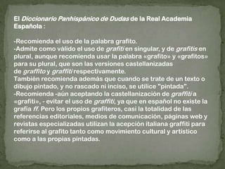 El Diccionario Panhispánico de Dudas de la Real Academia Española :-Recomienda el uso de la palabra grafito.-Admite como válido el uso de grafiti en singular, y de grafitis en plural, aunque recomienda usar la palabra «grafito» y «grafitos» para su plural, que son las versiones castellanizadas de graffito y graffiti respectivamente.También recomienda además que cuando se trate de un texto o dibujo pintado, y no rascado ni inciso, se utilice "pintada".-Recomienda -aún aceptando la castellanización de graffiti a «grafiti», - evitar el uso de graffiti, ya que en español no existe la grafía ff. Pero los propios grafiteros, casi la totalidad de las referencias editoriales, medios de comunicación, páginas web y revistas especializadas utilizan la acepción italiana graffiti para referirse al grafito tanto como movimiento cultural y artístico como a las propias pintadas.