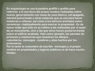 En arqueología se usa la palabra graffiti o grafito para referirse  a la escritura del propio nombre realizadas sobre muros- generalmente con masa de yeso blanco, cal apagada, mármol pulverizado u otras materias que se usa para hacer molduras o relieves- así como a los letreros arañados sobre cerámicas --habitualmente para marcar la propiedad-. Es de hacer notar que esto no se refiere a las realizadas por el autor de un monumento, sino a las que otros hacen posteriormente sobre el edificio acabado. Vale como ejemplo, las paredes de prisiones y mazmorras que muestran los dibujos , calendarios  mensajes , nombres y alias hechos por los prisioneros. Por lo tanto la costumbre de escribir  mensajes y el propio nombre en propiedades y lugares públicos es de hace mucho tiempo.