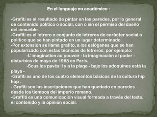 En el lenguaje no académico :-Grafiti es el resultado de pintar en las paredes, por lo general de contenido político o social, con o sin el permiso del dueño del inmueble.-Grafiti es el letrero o conjunto de letreros de carácter social o político que se han pintado en un lugar determinado.-Por extensión se llama grafito, a los eslóganes que se han popularizado con estas técnicas de letreros; por ejemplo:	-L’imaginationaupouvoir - la imaginación al poder - disturbios de mayo de 1968 en París.	-Sous les pavés il y a la plage - bajo los adoquines está la playa --Grafiti es uno de los cuatro elementos básicos de la cultura hip hop .- Grafiti son las inscripciones que han quedado en paredes desde los tiempos del imperio romano.-Graffiti es una comunicación visual formada a través del texto, el contenido y la opinión social.