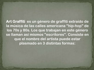 Art Graffiti  es un género de graffiti extraído de la música de las calles americana "hip-hop" de los 70s y 80s. Los que trabajan en este género se llaman así mismos "escritores". Consiste en que el nombre del artista puede estar plasmado en 3 distintas formas: