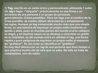 1) Tag, escrito en un estilo único y personalizado utilizando 1 color. Un tag o tager -"etiqueta"- prácticamente es una firma o un acrónimo de una persona o un grupo de personas, generalmente Crews-pandillas-. Para los tags con el nombre de la Crew-pandilla- se suelen utilizar abreviaturas o simplemente las siglas. Aunque un tag comprende mucho más que una simple firma; es una manera de expresar un propio estilo mediante un apodo o alias, pues en muchas partes del mundo el arte callejero es ilegal, y en muchos casos no se alcanza a concretar un grafiti en su totalidad, es allí cuando entra en utilidad el tag, una forma rápida y poco peligrosa de expresar un propio estilo al momento de "grafitear". Es así como se identifica un "grafitero"Es muy fácil diferenciar un tag de una persona que lleva tiempo o que practica mucho del de otra que no sabe. No sólo se trata de complejidad, sino de estilo.