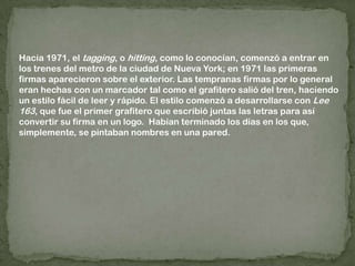 Hacia 1971, el tagging, o hitting, como lo conocían, comenzó a entrar en los trenes del metro de la ciudad de Nueva York; en 1971 las primeras firmas aparecieron sobre el exterior. Las tempranas firmas por lo general eran hechas con un marcador tal como el grafitero salió del tren, haciendo un estilo fácil de leer y rápido. El estilo comenzó a desarrollarse con Lee 163, que fue el primer grafitero que escribió juntas las letras para así convertir su firma en un logo.  Habían terminado los días en los que, simplemente, se pintaban nombres en una pared.