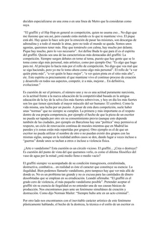 deciden especializarse en una zona o en una línea de Metro que la consideran como
suya.

 “El graffiti y el Hip Hop en general es competición, quien no asuma eso... No digo que
me ilusione que sea así, pero cuando estás metido es lo que te mantiene vivo. El pique
está ahí. Hay quien lo hace solo por la emoción de pasar las misiones, son descargas de
adrenalina y a todo el mundo le atrae, pero no todo el mundo se queda. Somos unos
agonías, queremos tener más. Hay que tomárselo con calma, hay mucho por delante.
Pique hay mucho, pero lo veo necesario”. Así define Buda lo que para él es el espíritu
del graffiti. Quizás sea una de las características más destacadas del graffiti: La
competición. Siempre surgen debates en torno al tema, puesto que hay gente que se lo
toma como algo más personal, más artístico, como por ejemplo Ose: “Es algo que hago
para mí. Al principio lo hacía más por el rollo de competición. No digo que vea mal que
se siga haciendo, pero yo me lo tomo ahora como algo más personal”. El rollo de “a ver
quién pinta más”, “a ver quién lo hace mejor”, “a ver quien pinta en el sitio más alto”,
etc. Este espíritu es precisamente el que mantiene vivo el continuo proceso de creación
y desarrollo en todos sus aspectos, competir, ir a más, mejorar... En definitiva,
evolucionar."

Es cuestión de ser el primero, el número uno y no es una actitud puramente narcisista,
es la actitud frente a la nueva educación de la competitividad basada en la antigua
educación de la ley de la selva (los más fuertes sobreviven, y hoy en día los más fuertes
son los que tienen ejercitado el mayor músculo del ser humano: El cerebro). Como la
vida misma, una lucha por un puesto. A pesar de esta dura competición, suele haber
unas “normas” que no siempre se cumplen. La primera y más importante es el respeto
dentro de esa propia competencia, por ejemplo el hecho de que la pieza de un escritor
no pueda ser tapada por otro sin su consentimiento previo (aunque esto depende
también de las ciudades, por ejemplo en Barcelona hay una “política” muy permisiva al
respecto, un ciclo de renovación contínua de murales mientras que en Madrid las
paredes y/o zonas están más repartidas por grupos). Otro ejemplo es el de que un
escritor no pueda utilizar el nombre de otro o no puedan existir dos grupos con las
mismas siglas, aunque en la realidad ambos casos se den, dando lugar a veces incluso a
“guerras” donde unos se tachan a otros o incluso a violencia física.

 ¿Arte o vandalismo? Esta cuestión es un círculo vicioso. El graffiti... ¿Crea o destruye?
Es cuestión del punto de vista del que queramos verlo, es como el dilema filosófico del
vaso de agua por la mitad ¿está medio lleno o medio vacío?

El graffiti siempre va acompañado de su condición transgresora, extralimitada,
destructiva, combativa... en realidad es éste el caracter que constituye su esencia: La
ilegalidad. Bien podemos llamarlo vandalismo, pero tampoco hay que ver más allá de
donde es. No es un problema tan grande y no es excusa para las cantidades de dinero
desorbitadas que se emplean en su erradicación. Leandri afirmaba: “El graffiti es el
grado cero de violencia, el más pequeño vandalismo posible”. Pretender aceptar el
graffiti sin su esencia de ilegalidad es no entender una de sus causas básicas de
producción. Nos encontramos pues ante un fenómeno simultáneo de creación y
destrucción. Como dijo Norman Mailer: “Siempre hubo arte en un acto criminal”.

Por otro lado nos encontramos con el inevitable carácter artístico de este fenómeno
plásticamente hablando, el hecho de la destreza, la técnica o el estilo de un escritor es
 