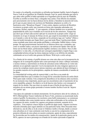 En cuanto a la caligrafía, en principio se utilizaba una bastante legible, hasta la llegada a
Nueva York de un graffitero de Filadelfia llamado Top Cat, quien afirmaba que todo lo
que sabía sobre graffiti lo había aprendido en el legendario pan de maíz de Filadelfia.
Escribía su nombre en letras finas y alargadas muy juntas. Eran difíciles de entender,
pero precisamente esto las hacía destacar de las demás y llamaban la atención del resto,
por lo que un gran número de escritores de Manhattan adoptaron su estilo y lo
bautizaron como “Broadway Elegant”. Como contra, algunos escritores de Brooklyn
inventaron su propio estilo, que consistía en letras más separadas adornadas con
corazones, flechas, espirales... Y, por supuesto, el Bronx también tuvo su periodo de
popularidad de estilo cuyo resultado era la mezcla de los dos anteriores. Aunque hay
que decir que al final cada escritor optó por la creación de su propio estilo. Llegó un
momento en el que el amasijo de firmas era tal, que surgió la necesidad de concentrarse
en el tamaño y color de las letras, surgiendo así los primeros tags con “outline” (filete o
línea de borde) iniciados por Super Kool y que más tarde Phase 2 perfeccionó dando
como resultado unas letras más gordas perfiladas y coloreadas: bubble letters o letras
pompa. De aquí posteriormente nacieron los ya famosos throw up o vomitados, que
como su nombre indica, son piezas espontáneas y de realización rápida. Otro tipo de
letras son las block letters, perfectamente legibles similares a los rótulos. Pero el afán
competitivo va más allá, y la obsesión por conseguir popularidad y respeto llega a una
complejidad artística tal que las letras empiezan incluso a ser difíciles de entender,
culminando así en el estilo más genuino del Bronx: Wild style o estilo salvaje.

Ya a finales de los setenta, el graffiti alcanza sus cotas más altas con la incorporación de
imágenes de la iconografía popular tales como personajes de cómic o dibujos animados,
e incluso retratos y autorretratos en forma de caricatura (estas influencias se verán más
adelante en un apartado especial). Con la incorporación de estas imágenes aparecen en
escena las complejas master pieces (piezas maestras), que además de hacer distinguir a
los grandes maestros de los principiantes, amplían de manera considerable el tamaño de
las obras.
La comunidad del writing arde de expresividad, y esto lleva a un estado de
competitividad feroz que se traduce en el auge de las conocidas Guerras de estilo (Style
Wars) para nada violentas. Esta competición desemboca en las alianzas entre escritores.
Es un momento muy importante, puesto que nos encontramos ante el nacimiento de las
crews (pandillas, grupos). Su objetivo es la de hacerse más fuertes y así conseguir el
respeto de los demás. Hay que tener en cuenta de que el hecho de que haya más
miembros de un mismo grupo poniendo el mismo nombre facilita el acto de “dejarse
ver” (gettin’ up).

 Esta época de esplendor no durará eternamente. En los primeros años de los ochenta, la
MTA (Metropolitan Transit Authority) de Nueva York, comienza su encarnizada lucha
contra el graffiti. Se denomina a los escritores como buffs (entusiastas) y se comienzan
a tomar medidas tales como instalar nuevas vallas más sofisticadas en las cocheras de
los vagones de metro, recubrir los vagones con pintura resistente, aumento de la
vigilancia... Esto empieza a hacer flojear el graffiti de algún modo. Algunos escritores
buscarán artimañas para seguir adelante en esta particular lucha. Otros buscarán otras
alternativas, una de ellas es la de cruzar el Atlántico rumbo a Europa, dando a conocer
esta subcultura en el viejo continente (este hecho es uno de los componentes de la
posterior difusión de esta cultura en nuestro continente, aparte de otras, especialmente
las favorecidas por los medios de comunicación). Aparte de la particular guerra con la
MTA, aparece un nuevo personaje en el bando de los malos ejerciendo el papel de
 