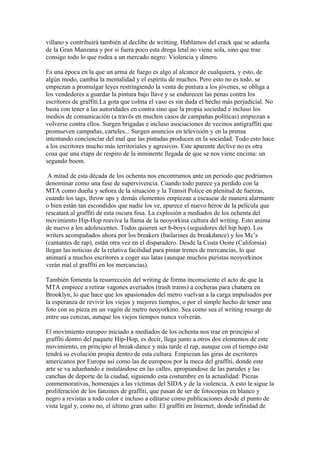 villano y contribuirá también al declibe de writting. Hablamos del crack que se adueña
de la Gran Manzana y por si fuera poco esta droga letal no viene sola, sino que trae
consigo todo lo que rodea a un mercado negro: Violencia y dinero.

Es una época en la que un arma de fuego es algo al alcance de cualquiera, y esto, de
algún modo, cambia la mentalidad y el espíritu de muchos. Pero esto no es todo, se
empiezan a promulgar leyes restringiendo la venta de pintura a los jóvenes, se obliga a
los vendedores a guardar la pintura bajo llave y se endurecen las penas contra los
escritores de graffiti.La gota que colma el vaso es sin duda el hecho más perjudicial. No
basta con tener a las autoridades en contra sino que la propia sociedad e incluso los
medios de comunicación (a través en muchos casos de campañas políticas) empiezan a
volverse contra ellos. Surgen brigadas e incluso asociaciones de vecinos antigraffiti que
promueven campañas, carteles... Surgen anuncios en televisión y en la prensa
intentando concienciar del mal que las pintadas producen en la sociedad. Todo esto hace
a los escritores mucho más territoriales y agresivos. Este aparente declive no es otra
cosa que una etapa de respiro de la inminente llegada de que se nos viene encima: un
segundo boom.

 A mitad de esta década de los ochenta nos encontramos ante un periodo que podríamos
denominar como una fase de supervivencia. Cuando todo parece ya perdido con la
MTA como dueña y señora de la situación y la Transit Police en plenitud de fuerzas,
cuando los tags, throw ups y demás elementos empiezan a escasear de manera alarmante
o bien están tan escondidos que nadie los ve, aparece el nuevo héroe de la película que
rescatará al graffiti de esta oscura fosa. La explosión a mediados de los ochenta del
movimiento Hip-Hop reaviva la llama de la neoyorkina cultura del writing. Esto anima
de nuevo a los adolescentes. Todos quieren ser b-boys (seguidores del hip hop). Los
writers acompañados ahora por los breakers (bailarines de breakdance) y los Mc’s
(cantantes de rap), están otra vez en el disparadero. Desde la Costa Oeste (California)
llegan las noticias de la relativa facilidad para pintar trenes de mercancías, lo que
animará a muchos escritores a coger sus latas (aunque muchos puristas neoyorkinos
verán mal el graffiti en los mercancías).

También fomenta la resurrección del writing de forma inconsciente el acto de que la
MTA empiece a retirar vagones averiados (trash trains) a cocheras para chatarra en
Brooklyn, lo que hace que los apasionados del metro vuelvan a la carga impulsados por
la esperanza de revivir los viejos y mejores tiempos, o por el simple hecho de tener una
foto con su pieza en un vagón de metro neoyorkino. Sea como sea el writing resurge de
entre sus cenizas, aunque los viejos tiempos nunca volverán.

El movimiento europeo iniciado a mediados de los ochenta nos trae en principio al
graffiti dentro del paquete Hip-Hop, es decir, llega junto a otros dos elementos de este
movimiento, en principio el break-dance y más tarde el rap, aunque con el tiempo éste
tendrá su evolución propia dentro de esta cultura. Empiezan las giras de escritores
americanos por Europa así como las de europeos por la meca del graffiti, donde este
arte se va adueñando e instalándose en las calles, apropiandose de las paredes y las
canchas de deporte de la ciudad, siguiendo esta costumbre en la actualidad: Piezas
conmemorativas, homenajes a las víctimas del SIDA y de la violencia. A esto le sigue la
proliferación de los fanzines de graffiti, que pasan de ser de fotocopias en blanco y
negro a revistas a todo color e incluso a editarse como publicaciones desde el punto de
vista legal y, como no, el último gran salto: El graffiti en Internet, donde infinidad de
 