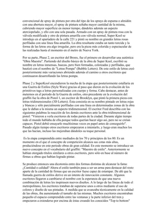 convencional de spray de pintura por otra del tipo de los sprays de espuma o almidón
con una abertura mayor, el spray de pintura soltaba mayor cantidad de la misma,
cubriendo mayor superficie en menor tiempo, dándoles además un aspecto
aterciopelado, y ello con una sola pasada. Armado con un spray de pintura rosa con la
válvula modificada y otro de pintura amarilla con válvula normal, Super Kool se
introdujo en el apartadero de la calle 221 y pintó su nombre en grandes letras rosas
perfiladas con una línea fina amarilla. La obra resultante estaba un tanto torcida y la
forma de las letras era algo irregular, pero era la pieza más colorida y espectacular de
las realizadas hasta el momento en el metro de Nueva York.

Por su parte, Phase 2, un escritor del Bronx, fue el primero en desarrollar una auténtica
"Obra Maestra". Partiendo del diseño básico de la obra de Super Kool, escribió su
nombre en letras inmensas, huecas, pero bien formadas, coloreadas y perfiladas, que
bautizó con el nombre de "Letras Pompa" (Bubble Letters). De este estilo de letras creó
posteriormente más variaciones abriendo además el camino a otros escritores que
continuaron desarrollando las letras pompa.

Phase 2 y SuperKool encendieron la mecha de la etapa que posteriormente estallaría en
una Guerra de Estilos (Style Wars) gracias al paso que dieron en la evolución de los
primitivos tags a letras personalizadas con cuerpo y forma. Cabe destacar, antes de
meternos en el periodo de la Guerra de estilos, otro precedente en la evolución del
graffiti fue la obra de Pistol 1, un escritor de Brooklyn, que pintó la primera pieza con
letras tridimensionales (3D Letters). Ésta consistía en su nombre pintado en letras rojas
y blancas y sólo parcialmente perfiladas con una línea en determinadas zonas de la obra
que le daban a la misma un aspecto tridimensional. El escritor Fred describía con las
siguientes palabras la reacción de los demás escritores ante la obra tridimensional de
pistol: "Vinieron a verla escritores de todas partes de la ciudad. Durante algún tiempo
todo el mundo hablaba de ella porque todos querían hacer algo así, pero no se creían
capaces. Pistol debió ensayarlo muchísimas veces en papel antes de conseguirlo".
Pasado algún tiempo otros escritores empezaron a intentarlo, y luego eran muchos los
que las hacían, incluso las mejoraban dándoles su toque personal.

 Es la etapa comprendida entre mediados de los 70 y principios de los 80. Es un
momento en el que el concepto de competición alcanza sus cotas más altas,
produciéndose en este periodo obras de gran calidad. En este momento se introduce un
nuevo concepto en el vocabulario del graffiti: "Maestro de estilo". Anteriormente se
habían otorgado títulos similares a otros escritores, pero sólo en base al número de
firmas u obras que habían logrado pintar.

Se produce entonces una dicotomía entre dos formas distintas de alcanzar la fama:
¿Cantidad o calidad? Ahora el estilo también pasa a ser un arma para destacar del resto
aparte de la cantidad de firmas que un escritor fuese capaz de estampar. De ahí que la
llamada guerra de estilos derive en un intento de innovación constante. Algunos
escritores llegaron a cambiarse el nombre con la esperanza de que una nueva
combinación de letras les inspirasen nuevos diseños. A lo largo de las líneas de todo el
metropolitano, los escritores trataban de superarse unos a otros mediante el uso de
colores y diseño de sus pintadas. A medida que se avanzaba técnicamente en la calidad
de las obras, iba aumentando el tamaño de las mismas. Muchos escritores encontraban
pequeño el espacio comprendido entre las ventanas y la parte inferior del tren y
empezaron a extenderse por encima de éstas creando los conocidos "Top to bottom"
 