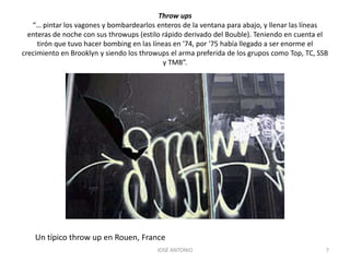 Throw ups“… pintar los vagones y bombardearlos enteros de la ventana para abajo, y llenar las líneas enteras de noche con sus throwups (estilo rápido derivado del Bouble). Teniendo en cuenta el tirón que tuvo hacer bombing en las líneas en '74, por '75 había llegado a ser enorme el crecimiento en Brooklyn y siendo los throwups el arma preferida de los grupos como Top, TC, SSB y TMB”.JOSÉ ANTONIO7Un típico throw up en Rouen, France