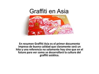 Graffiti en Asia




   En resumen Graffiti Asia es el primer documento
  impreso de buena calidad que claramente será un
hito y una referencia no solamente hoy sino que en el
  futuro para ver como se desarrollará la cultura del
                    graffiti asiático.
 