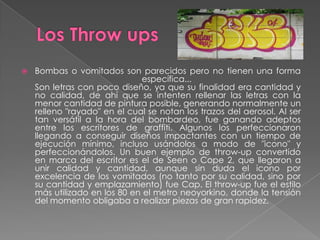    Bombas o vomitados son parecidos pero no tienen una forma
                              específica...
    Son letras con poco diseño, ya que su finalidad era cantidad y
    no calidad, de ahí que se intenten rellenar las letras con la
    menor cantidad de pintura posible, generando normalmente un
    relleno "rayado" en el cual se notan los trazos del aerosol. Al ser
    tan versátil a la hora del bombardeo, fue ganando adeptos
    entre los escritores de graffiti. Algunos los perfeccionaron
    llegando a conseguir diseños impactantes con un tiempo de
    ejecución mínimo, incluso usándolos a modo de "icono" y
    perfeccionándolos. Un buen ejemplo de throw-up convertido
    en marca del escritor es el de Seen o Cope 2, que llegaron a
    unir calidad y cantidad, aunque sin duda el icono por
    excelencia de los vomitados (no tanto por su calidad, sino por
    su cantidad y emplazamiento) fue Cap. El throw-up fue el estilo
    más utilizado en los 80 en el metro neoyorkino, donde la tensión
    del momento obligaba a realizar piezas de gran rapidez.
 