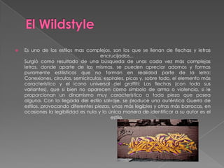    Es uno de los estilos mas complejos, son los que se llenan de flechas y letras
                                      encrucijadas...
    Surgió como resultado de una búsqueda de unas cada vez más complejas
    letras, donde aparte de las mismas, se pueden apreciar adornos y formas
    puramente estilísticas que no forman en realidad parte de la letra:
    Conexiones, círculos, semicírculos, espirales, picos y, sobre todo, el elemento más
    característico y el icono universal del graffiti: Las flechas (con toda sus
    variantes), que si bien no aparecen como símbolo de arma o violencia, si le
    proporcionan un dinamismo muy característico a toda pieza que posea
    alguna. Con la llegada del estilo salvaje, se produce una auténtica Guerra de
    estilos, provocando diferentes piezas, unas más legibles y otras más barrocas, en
    ocasiones la legibilidad es nula y la única manera de identificar a su autor es el
                                           estilo.
 