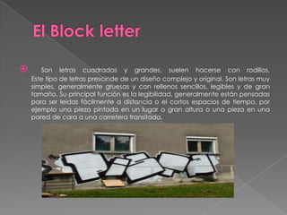       Son letras cuadradas y grandes, suelen hacerse con rodillos,
    Este tipo de letras prescinde de un diseño complejo y original. Son letras muy
    simples, generalmente gruesas y con rellenos sencillos, legibles y de gran
    tamaño. Su principal función es la legibilidad, generalmente están pensadas
    para ser leídas fácilmente a distancia o el cortos espacios de tiempo, por
    ejemplo una pieza pintada en un lugar o gran altura o una pieza en una
    pared de cara a una carretera transitada.
 