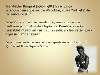 Jean-Michel Basquiat (1960 - 1988) fue un pintor
estadounidense que nació en Brooklyn, Nueva York, el 22 de
diciembre de 1960.

En 1980, siendo aún un vagabundo, cuando comenzó a
dedicarse principalmente a la pintura. Poseía una cierta
curiosidad intelectual y sentía una verdadera fascinación por el
expresionismo abstracto.

Su primera participación en una exposición artística fue en
1980 en el Times Square Show.
 