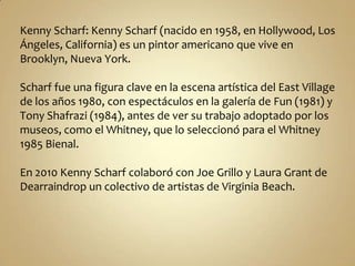 Kenny Scharf: Kenny Scharf (nacido en 1958, en Hollywood, Los
Ángeles, California) es un pintor americano que vive en
Brooklyn, Nueva York.

Scharf fue una figura clave en la escena artística del East Village
de los años 1980, con espectáculos en la galería de Fun (1981) y
Tony Shafrazi (1984), antes de ver su trabajo adoptado por los
museos, como el Whitney, que lo seleccionó para el Whitney
1985 Bienal.

En 2010 Kenny Scharf colaboró ​con Joe Grillo y Laura Grant de
Dearraindrop un colectivo de artistas de Virginia Beach.
 