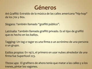 Art Graffiti: Extraído de la música de las calles americana "hip-hop"
de los 70s y 80s.

Slogans: También llamado “graffiti público”.

Latrinalia: También llamado graffiti privado. Es el tipo de graffiti
que es hecho en los baños.

Tagging: Un tag o tager es una firma o un acrónimo de una persona
o un grupo.

Estilos propios: En 1972, el primero en usar nubes alrededor de una
firma fue SuperKool 223.

Throw ups: El grafitero de ahora tenía que matar a las calles y a los
trenes, pintar los vagones.
 
