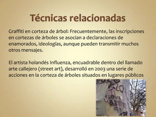 Graffiti en corteza de árbol: Frecuentemente, las inscripciones
en cortezas de árboles se asocian a declaraciones de
enamorados, ideologías, aunque pueden transmitir muchos
otros mensajes.

El artista holandés Influenza, encuadrable dentro del llamado
arte callejero (street art), desarrolló en 2003 una serie de
acciones en la corteza de árboles situados en lugares públicos
 