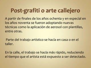 A partir de finales de los años ochenta y en especial en
los años noventa se fueron adoptando nuevas
técnicas como la aplicación de aerosol con plantillas,
entre otras.

 Parte del trabajo artístico se hacía en casa o en el
taller.

En la calle, el trabajo se hacía más rápido, reduciendo
el tiempo que el artista está expuesto a ser detectado.
 