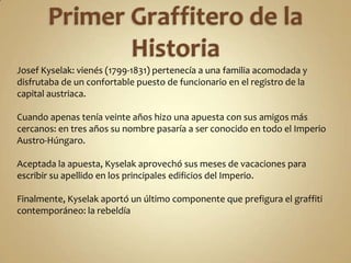 Josef Kyselak: vienés (1799-1831) pertenecía a una familia acomodada y
disfrutaba de un confortable puesto de funcionario en el registro de la
capital austriaca.

Cuando apenas tenía veinte años hizo una apuesta con sus amigos más
cercanos: en tres años su nombre pasaría a ser conocido en todo el Imperio
Austro-Húngaro.

Aceptada la apuesta, Kyselak aprovechó sus meses de vacaciones para
escribir su apellido en los principales edificios del Imperio.

Finalmente, Kyselak aportó un último componente que prefigura el graffiti
contemporáneo: la rebeldía
 