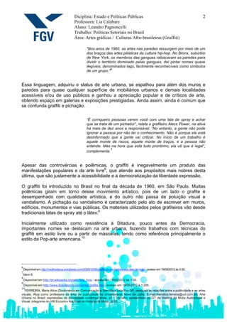 Diciplina: Estado e Políticas Públicas                                                        2
                                             Professora: Lia Calabare
                                             Aluno: Leandro Pagnoncelli
                                             Trabalho: Políticas Setoriais no Brasil
                                             Área: Artes gráficas / Culturas Afro-brasileiras (Graffiti)

                                                       "Nos anos de 1960, as artes nas paredes ressurgem por meio de um
                                                       dos braços das artes plásticas da cultura hip-hop. No Bronx, subúrbio
                                                       de New York, os membros das gangues rabiscavam as paredes para
                                                       dividir o território dominado pelas gangues, daí pintar nomes quase
                                                       ilegíveis, denominados tags, facilmente reconhecíveis como símbolos
                                                                       6
                                                       de um grupo."


Essa linguagem, adquiriu o status de arte urbana, se espalhou para além dos muros e
paredes para quase qualquer superfície de mobiliários urbanos e demais localidades
acessíveis e/ou de uso públicos e ganhou a apreciação popular e de críticos de arte,
obtendo espaço em galerias e exposições prestigiadas. Ainda assim, ainda é comum que
se confunda graffiti e pichação.

                                                       “É corriqueiro pessoas verem você com uma lata de spray e achar
                                                       que se trata de um pichador”, relata o grafiteiro Alecs Power, na ativa
                                                       há mais de dez anos e responsável. “No entanto, a gente não pode
                                                       ignorar a pessoa por não ter o conhecimento. Não é porque ele está
                                                       desinformado que a gente vai criticar. No início de um trabalho é
                                                       aquele monte de riscos, aquele monte de traços, e a pessoa não
                                                       entende. Mas na hora que está tudo prontinho, ela vê que é legal”,
                                                                     7
                                                       complementa.


Apesar das controvércias e polêmicas, o graffiti é inegavelmente um produto das
manifestações populares e da arte livre8, que atende aos propósitos mais nobres desta
última, que são justamente a acessibilidade e a democratização da liberdade expressão.

O graffiti foi introduzido no Brasil no final da década de 1960, em São Paulo. Muitas
polêmicas giram em torno desse movimento artístico, pois de um lado o grafite é
desempenhado com qualidade artística, e do outro não passa de poluição visual e
vandalismo. A pichação ou vandalismo é caracterizado pelo ato de escrever em muros,
edifícios, monumentos e vias públicas. Os materiais utilizados pelos grafiteiros vão desde
tradicionais latas de spray até o látex.9

Inicialmente utilizado como resistência à Ditadura, pouco antes da Democracia,
importantes nomes se destacam na arte urbana, fazendo trabalhos com técnicas do
graffiti em estilo livre ou a partir de máscaras, tendo como referência principalmente o
estilo da Pop-arte americana.10




6
    Disponível em http://noolhodarua.wordpress.com/2009/10/08/graffiti-da-pre-historia-aos-dias-de-hoje/ - acesso em 19/05/2012 às 0:30.
7
    Idem 6.
8
    Disponível em http://pt.wikipedia.org/wiki/Arte_livre - acesso em 19/05/2012 às 1:00.
9
 Disponível em http://www.brasilescola.com/artes/grafite.htm - acesso em 19/05/2012 à 1:20h.
10
   FERREIRA, Maria Alice (Doutoranda em Comunicação e Semiótica pela Puc-SP, pesquisa as relações entre a publicidade e as artes
visuais. Atua como professora da área de publicidade na Universidade Nove de Julho. E-mail:marialice.ferreira@uol.com.br), Arte
Urbana no Brasil: expressões da diversidade contemporânea, p7 - Trabalho apresentado no GT de História da Mídia Audiovisual e
Visual, integrante do VIII Encontro Nacional de História da Mídia, 2010.
 