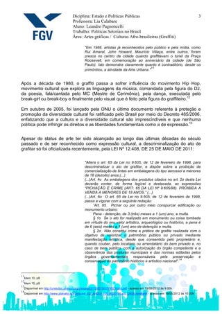 Diciplina: Estado e Políticas Públicas                                                     3
                                    Professora: Lia Calabare
                                    Aluno: Leandro Pagnoncelli
                                    Trabalho: Políticas Setoriais no Brasil
                                    Área: Artes gráficas / Culturas Afro-brasileiras (Graffiti)

                                             "Em 1988, artistas já reconhecidos pelo público e pela mídia, como
                                             Rui Amaral, John Howard, Maurício Villaça, entre outros, foram
                                             presos no centro da cidade quando graffitavam o túnel da Praça
                                             Roosevelt, em comemoração ao aniversário da cidade (de São
                                             Paulo). Isto demonstra claramente quanto é contraditório, desde os
                                                                                      11
                                             primórdios, a atividade da Arte Urbana."


Após a década de 1980, o graffiti passa a sofrer influência do movimento Hip Hop,
movimento cultural que explora as linguagens da música, comandada pela figura do DJ,
da poesia, fala/cantada pelo MC (Mestre de Cerimônia), pela dança, executada pelo
break-girl ou break-boy e finalmente pelo visual que é feito pela figura do graffiteiro.12

Em outubro de 2005, foi lançado pela ONU o último documento referente à proteção e
promoção da diversidade cultural foi ratificado pelo Brasil por meio do Decreto 485/2006,
enfatizando que a cultura e a diversidade cultural são imprescindíveis e que nenhuma
política pode infringir os direitos e as liberdades fundamentais como a de expressão.13


Apesar do status de arte ter sido alcançado ao longo das últimas décadas do século
passado e de ser reconhecido como expressão cultural, a descriminalização do ato de
grafitar só foi oficializada recentemente, pela LEI Nº 12.408, DE 25 DE MAIO DE 2011:

                                             "Altera o art. 65 da Lei no 9.605, de 12 de fevereiro de 1998, para
                                             descriminalizar o ato de grafitar, e dispõe sobre a proibição de
                                             comercialização de tintas em embalagens do tipo aerossol a menores
                                             de 18 (dezoito) anos.(...)
                                             (...)Art. 4o As embalagens dos produtos citados no art. 2o desta Lei
                                             deverão conter, de forma legível e destacada, as expressões
                                             “PICHAÇÃO É CRIME (ART. 65 DA LEI Nº 9.605/98). PROIBIDA A
                                             VENDA A MENORES DE 18 ANOS.” (...)
                                             (...)Art. 6o O art. 65 da Lei no 9.605, de 12 de fevereiro de 1998,
                                             passa a vigorar com a seguinte redação:
                                                   “Art. 65. Pichar ou por outro meio conspurcar edificação ou
                                             monumento urbano:
                                                   Pena - detenção, de 3 (três) meses a 1 (um) ano, e multa.
                                                   § 1o Se o ato for realizado em monumento ou coisa tombada
                                             em virtude do seu valor artístico, arqueológico ou histórico, a pena é
                                             de 6 (seis) meses a 1 (um) ano de detenção e multa.
                                                   § 2o Não constitui crime a prática de grafite realizada com o
                                             objetivo de valorizar o patrimônio público ou privado mediante
                                             manifestação artística, desde que consentida pelo proprietário e,
                                             quando couber, pelo locatário ou arrendatário do bem privado e, no
                                             caso de bem público, com a autorização do órgão competente e a
                                             observância das posturas municipais e das normas editadas pelos
                                             órgãos governamentais responsáveis pela preservação e
                                                                                                        14
                                             conservação do patrimônio histórico e artístico nacional".



11
  Idem 10, p8
12
  Idem 10, p9
13
  Disponível em http://unesdoc.unesco.org/images/0015/001502/150224por.pdf - acesso em 19/05/2012 às 9:00h
14
  Disponível em http://www.planalto.gov.br/ccivil_03/_Ato2011-2014/2011/Lei/L12408.htm#art6 - acesso em 19/05/2012 às 10:00h
 