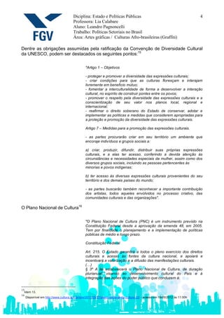 Diciplina: Estado e Políticas Públicas                                                 4
                                     Professora: Lia Calabare
                                     Aluno: Leandro Pagnoncelli
                                     Trabalho: Políticas Setoriais no Brasil
                                     Área: Artes gráficas / Culturas Afro-brasileiras (Graffiti)

Dentre as obrigações assumidas pela ratificação da Convenção de Diversidade Cultural
da UNESCO, podem ser destacados os seguintes pontos:15

                                              "Artigo 1 – Objetivos

                                              - proteger e promover a diversidade das expressões culturais;
                                              - criar condições para que as culturas floresçam e interajam
                                              livremente em benefício mútuo;
                                              - fomentar a interculturalidade de forma a desenvolver a interação
                                              cultural, no espírito de construir pontes entre os povos;
                                              - promover o respeito pela diversidade das expressões culturais e a
                                              conscientização de seu valor nos planos local, regional e
                                              internacional;
                                              - reafirmar o direito soberano do Estado de conservar, adotar e
                                              implementar as políticas e medidas que considerem apropriadas para
                                              a proteção e promoção da diversidade das expressões culturais.

                                              Artigo 7 – Medidas para a promoção das expressões culturais.

                                              - as partes procurarão criar em seu território um ambiente que
                                              encoraje indivíduos e grupos sociais a:

                                              a) criar, produzir, difundir, distribuir suas próprias expressões
                                              culturais, e a elas ter acesso, conferindo a devida atenção às
                                              circunstâncias e necessidades especiais da mulher, assim como dos
                                              diversos grupos sociais, incluindo as pessoas pertencentes às
                                              minorias e povos indígenas;

                                              b) ter acesso às diversas expressões culturais provenientes do seu
                                              território e dos demais países do mundo;

                                              - as partes buscarão também reconhecer a importante contribuição
                                              dos artistas, todos aqueles envolvidos no processo criativo, das
                                              comunidades culturais e das organizações".

O Plano Nacional de Cultura16

                                              "O Plano Nacional de Cultura (PNC) é um instrumento previsto na
                                              Constituição Federal desde a aprovação da emenda 48, em 2005.
                                              Tem por finalidade o planejamento e a implementação de políticas
                                              públicas de médio e longo prazo.

                                              Constituição Federal

                                              Art. 215. O Estado garantirá a todos o pleno exercício dos direitos
                                              culturais e acesso às fontes da cultura nacional, e apoiará e
                                              incentivará a valorização e a difusão das manifestações culturais.
                                              (…)
                                              § 3º A lei estabelecerá o Plano Nacional de Cultura, de duração
                                              plurianual, visando ao desenvolvimento cultural do País e à
                                              integração das ações do poder público que conduzem à:


15
  Idem 13.
16
   Disponível em http://www.cultura.gov.br/site/2011/05/27/plano-nacional-de-cultura-22/ - acesso em 19/05/2012 às 11:00h
 