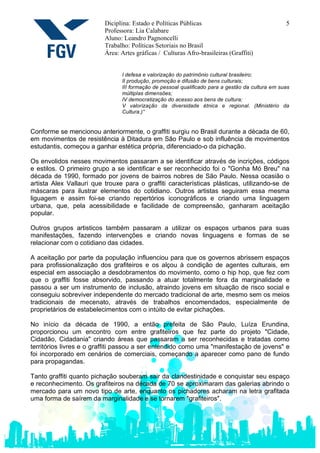 Diciplina: Estado e Políticas Públicas                                  5
                          Professora: Lia Calabare
                          Aluno: Leandro Pagnoncelli
                          Trabalho: Políticas Setoriais no Brasil
                          Área: Artes gráficas / Culturas Afro-brasileiras (Graffiti)


                                I defesa e valorização do patrimônio cultural brasileiro;
                                II produção, promoção e difusão de bens culturais;
                                III formação de pessoal qualificado para a gestão da cultura em suas
                                múltiplas dimensões;
                                IV democratização do acesso aos bens de cultura;
                                V valorização da diversidade étnica e regional. (Ministério da
                                Cultura.)”


Conforme se mencionou anteriormente, o graffiti surgiu no Brasil durante a década de 60,
em movimentos de resistência à Ditadura em São Paulo e sob influência de movimentos
estudantis, começou a ganhar estética própria, diferenciado-o da pichação.

Os envolidos nesses movimentos passaram a se identificar através de incrições, códigos
e estilos. O primeiro grupo a se identificar e ser reconhecido foi o "Gonha Mó Breu" na
década de 1990, formado por jovens de bairros nobres de São Paulo. Nessa ocasião o
artista Alex Vallauri que trouxe para o graffiti características plásticas, utilizando-se de
máscaras para ilustrar elementos do cotidiano. Outros artistas seguiram essa mesma
liguagem e assim foi-se criando repertórios iconográficos e criando uma linguagem
urbana, que, pela acessibilidade e facilidade de compreensão, ganharam aceitação
popular.

Outros grupos artisticos também passaram a utilizar os espaços urbanos para suas
manifestações, fazendo intervenções e criando novas linguagens e formas de se
relacionar com o cotidiano das cidades.

A aceitação por parte da população influenciou para que os governos abrissem espaços
para profissionalização dos grafiteiros e os alçou à condição de agentes culturais, em
especial em associação a desdobramentos do movimento, como o hip hop, que fez com
que o graffiti fosse absorvido, passando a atuar totalmente fora da marginalidade e
passou a ser um instrumento de inclusão, atraindo jovens em situação de risco social e
conseguiu sobreviver independente do mercado tradicional de arte, mesmo sem os meios
tradicionais de mecenato, através de trabalhos encomendados, especialmente de
proprietários de estabelecimentos com o intúito de evitar pichações.

No início da década de 1990, a então prefeita de São Paulo, Luíza Erundina,
proporcionou um encontro com entre grafiteiros que fez parte do projeto "Cidade,
Cidadão, Cidadania" criando áreas que passaram a ser reconhecidas e tratadas como
territórios livres e o graffiti passou a ser entendido como uma "manifestação de jovens" e
foi incorporado em cenários de comerciais, começando a aparecer como pano de fundo
para propagandas.

Tanto graffiti quanto pichação souberam sair da clandestinidade e conquistar seu espaço
e reconhecimento. Os grafiteiros na década de 70 se aproximaram das galerias abrindo o
mercado para um novo tipo de arte, enquanto os pichadores acharam na letra grafitada
uma forma de saírem da marginalidade e se tornarem "grafiteiros".
 